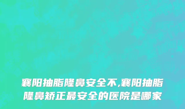襄阳抽脂隆鼻安全不,襄阳抽脂隆鼻矫正最安全的医院是哪家