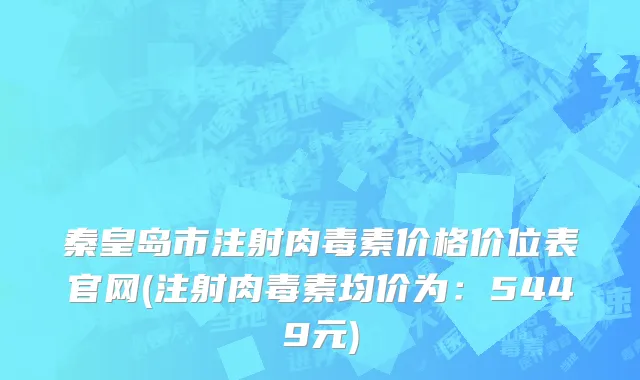 秦皇岛市注射肉毒素价格价位表官网(注射肉毒素均价为：5449元)