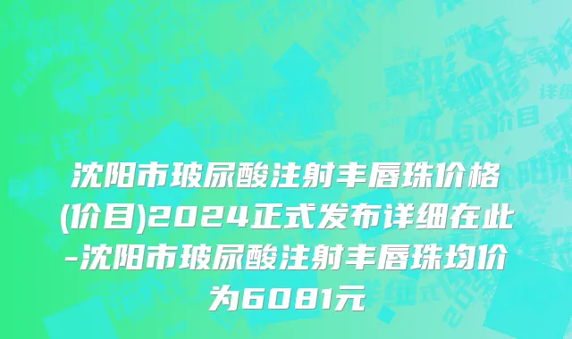 沈阳市玻尿酸注射丰唇珠价格(价目)2024正式发布详细在此-沈阳市玻尿酸注射丰唇珠均价为6081元