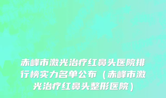 赤峰市激光治疗红鼻头医院排行榜实力名单公布（赤峰市激光治疗红鼻头整形医院）