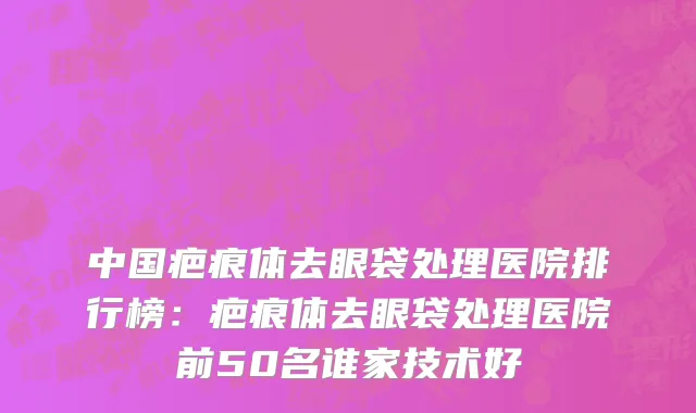 中国疤痕体去眼袋处理医院排行榜：疤痕体去眼袋处理医院前50名谁家技术好