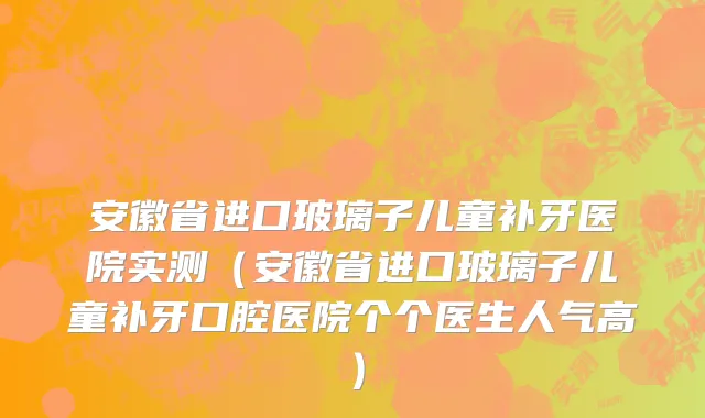 安徽省进口玻璃子儿童补牙医院实测（安徽省进口玻璃子儿童补牙口腔医院个个医生人气高）