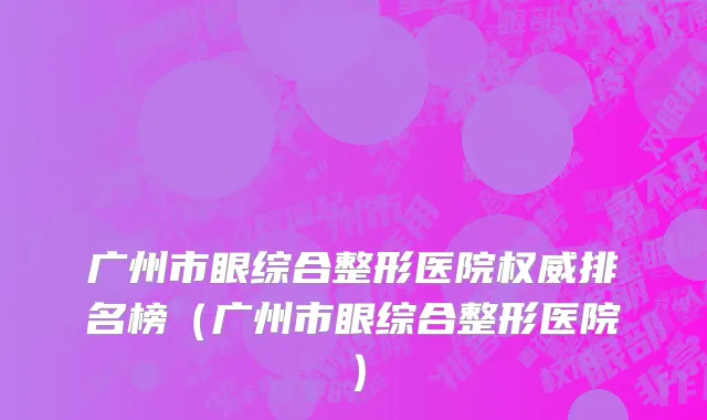 广州市眼综合整形医院权威排名榜（广州市眼综合整形医院）