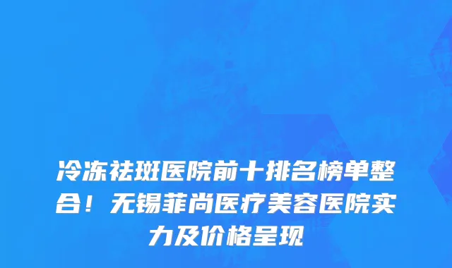 冷冻祛斑医院前十排名榜单整合!无锡菲尚医疗美容医院实力及价格呈现