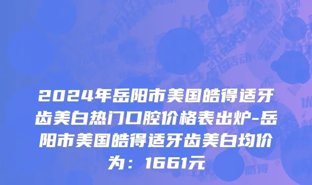 2024年岳阳市美国皓得适牙齿美白热门口腔价格表出炉-岳阳市美国皓得适牙齿美白均价为：1661元