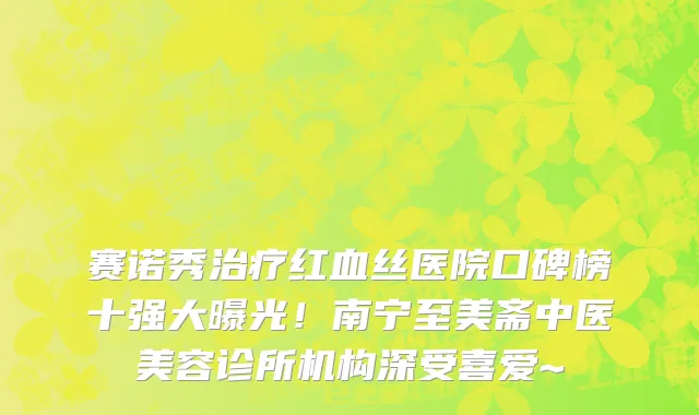 赛诺秀治疗红血丝医院口碑榜十强大曝光!南宁至美斋中医美容诊所机构深受喜爱~
