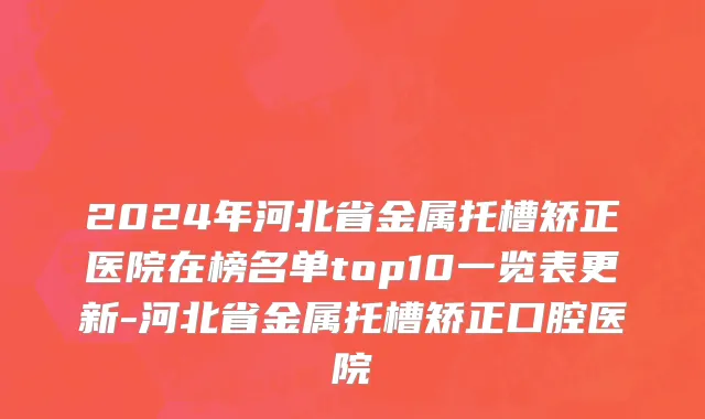 2024年河北省金属托槽矫正医院在榜名单top10一览表更新-河北省金属托槽矫正口腔医院
