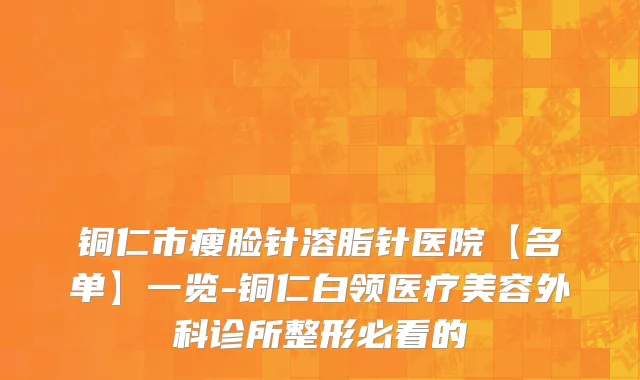 铜仁市瘦脸针溶脂针医院【名单】一览-铜仁白领医疗美容外科诊所整形必看的