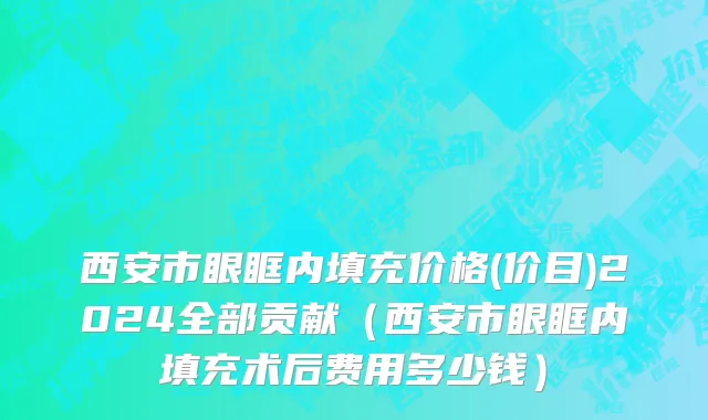 西安市眼眶内填充价格(价目)2024全部贡献（西安市眼眶内填充术后费用多少钱）