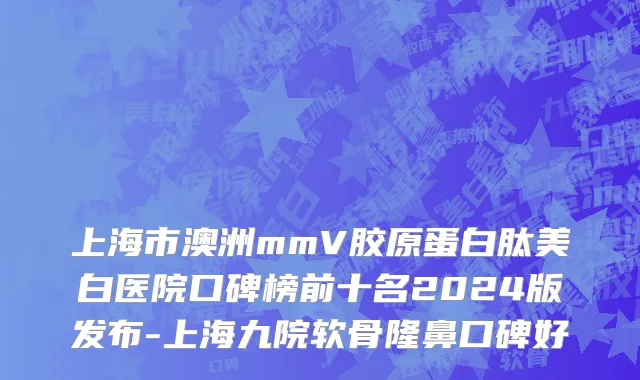 上海市澳洲mmV胶原蛋白肽美白医院口碑榜前十名2024版发布-上海九院软骨隆鼻口碑好