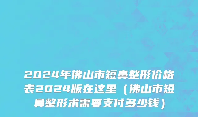 2024年佛山市短鼻整形价格表2024版在这里（佛山市短鼻整形术需要支付多少钱）