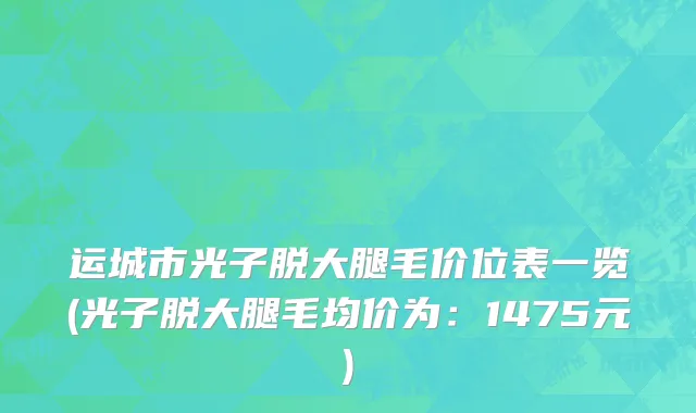 运城市光子脱大腿毛价位表一览(光子脱大腿毛均价为：1475元)