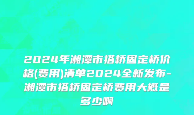2024年湘潭市搭桥固定桥价格(费用)清单2024全新发布-湘潭市搭桥固定桥费用大概是多少啊