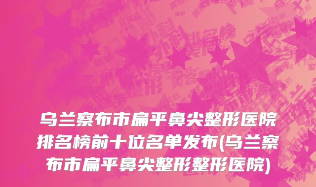 乌兰察布市扁平鼻尖整形医院排名榜前十位名单发布(乌兰察布市扁平鼻尖整形整形医院)