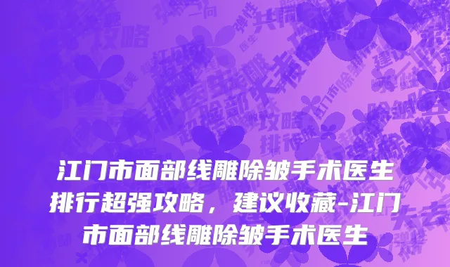 江门市面部线雕除皱手术医生排行超强攻略，建议收藏-江门市面部线雕除皱手术医生