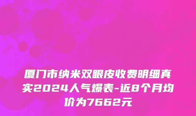 厦门市纳米双眼皮收费明细真实2024人气爆表-近8个月均价为7662元