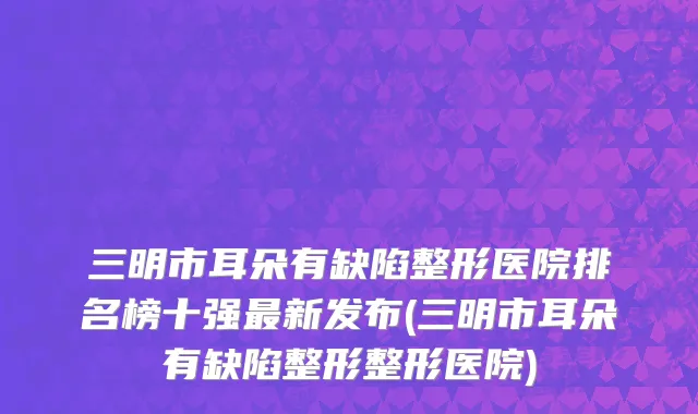 三明市耳朵有缺陷整形医院排名榜十强最新发布(三明市耳朵有缺陷整形整形医院)