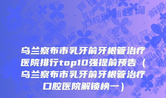 乌兰察布市乳牙前牙根管治疗医院排行top10强提前预告（乌兰察布市乳牙前牙根管治疗口腔医院解锁榜一）