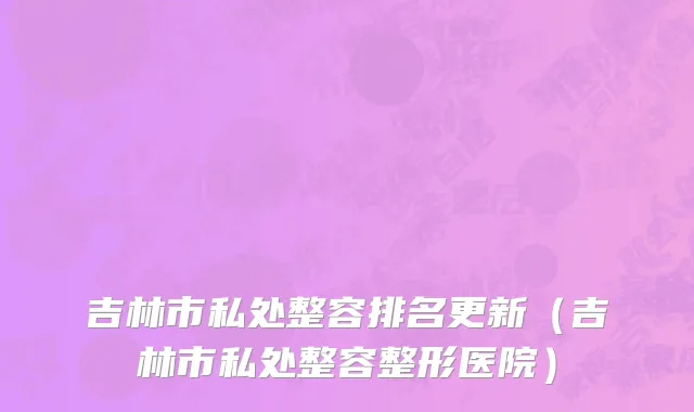 吉林市私处整容排名更新（吉林市私处整容整形医院）