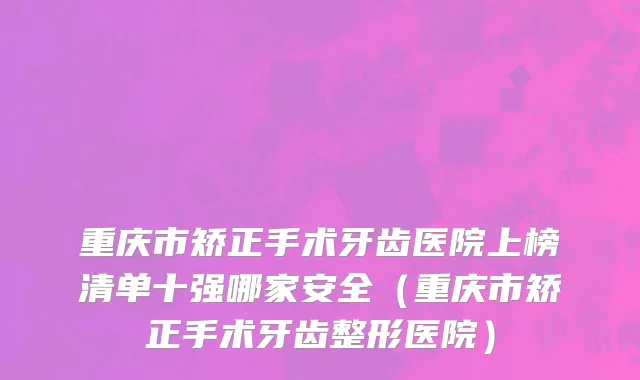 重庆市矫正手术牙齿医院上榜清单十强哪家安全（重庆市矫正手术牙齿整形医院）