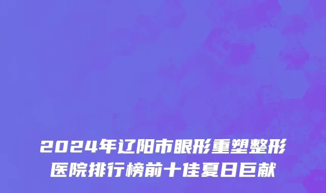 2024年辽阳市眼形重塑整形医院排行榜前十佳夏日巨献