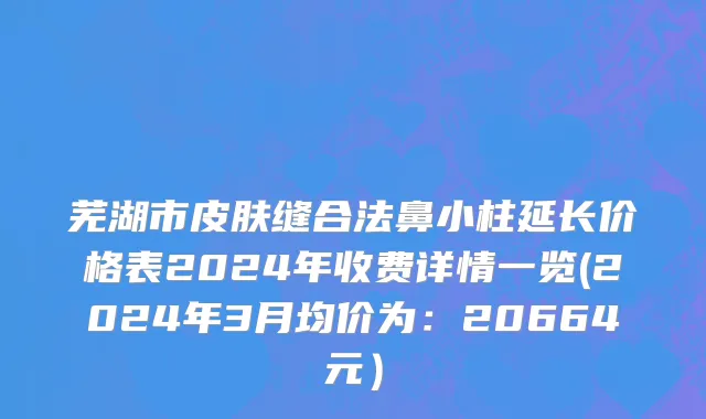 芜湖市皮肤缝合法鼻小柱延长价格表2024年收费详情一览(2024年3月均价为：20664元）