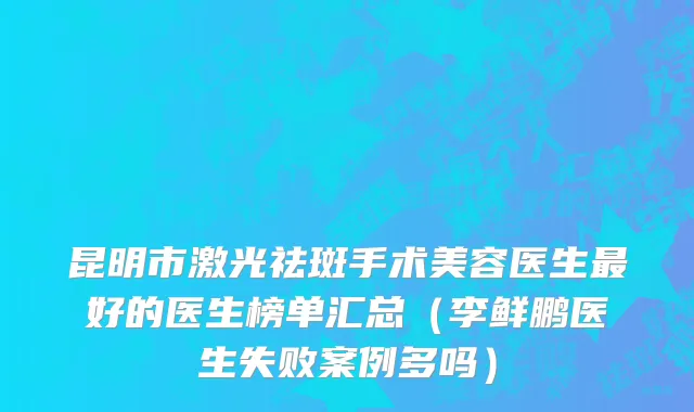 昆明市激光祛斑手术美容医生最好的医生榜单汇总（李鲜鹏医生失败案例多吗）