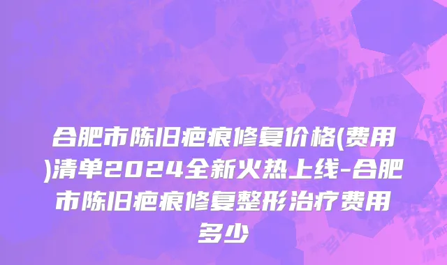 合肥市陈旧疤痕修复价格(费用)清单2024全新火热上线-合肥市陈旧疤痕修复整形治疗费用多少