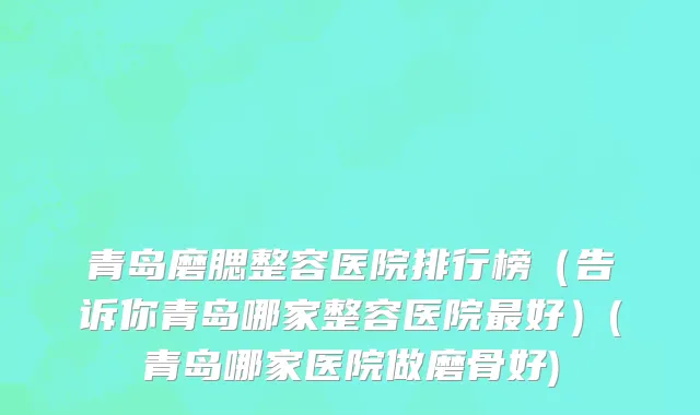 青岛磨腮整容医院排行榜（告诉你青岛哪家整容医院最好）(青岛哪家医院做磨骨好)