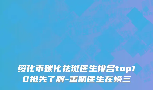 绥化市碳化祛斑医生排名top10抢先了解-董丽医生在榜三