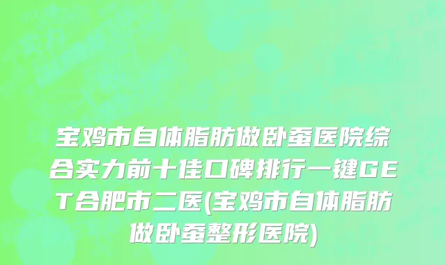 宝鸡市自体脂肪做卧蚕医院综合实力前十佳口碑排行一键GET合肥市二医(宝鸡市自体脂肪做卧蚕整形医院)