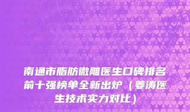 南通市脂肪微雕医生口碑排名前十强榜单全新出炉（姜涛医生技术实力对比）