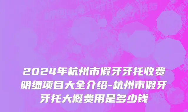 2024年杭州市假牙牙托收费明细项目大全介绍-杭州市假牙牙托大概费用是多少钱