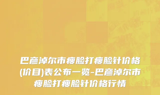 巴彦淖尔市瘦脸打瘦脸针价格(价目)表公布一览-巴彦淖尔市瘦脸打瘦脸针价格行情