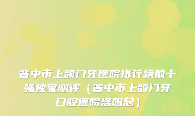 晋中市上颌门牙医院排行榜前十强独家测评（晋中市上颌门牙口腔医院洛阳总）