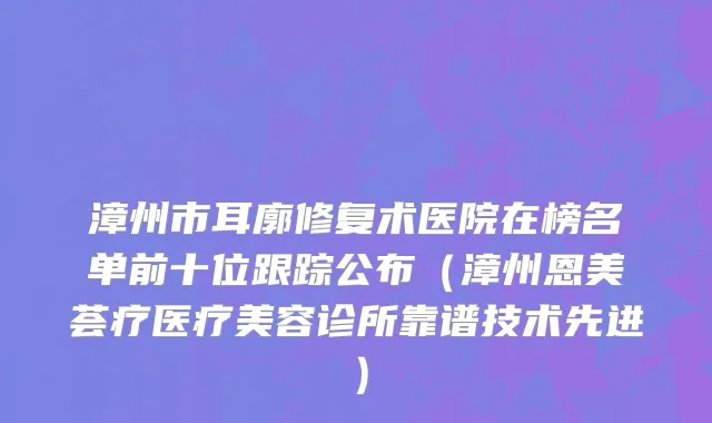 漳州市耳廓修复术医院在榜名单前十位跟踪公布（漳州恩美荟疗医疗美容诊所靠谱技术先进）