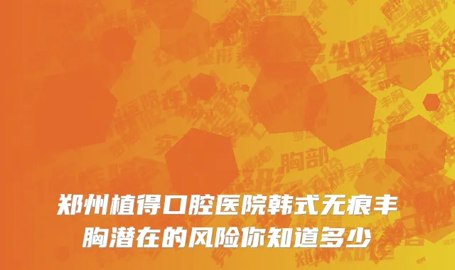 郑州植得口腔医院韩式无痕丰胸潜在的风险你知道多少