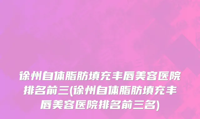 徐州自体脂肪填充丰唇美容医院排名前三(徐州自体脂肪填充丰唇美容医院排名前三名)