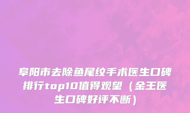 阜阳市去除鱼尾纹手术医生口碑排行top10值得观望（金王医生口碑好评不断）