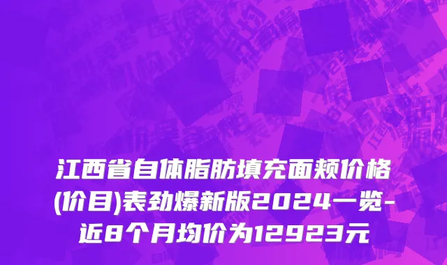 江西省自体脂肪填充面颊价格(价目)表劲爆新版2024一览-近8个月均价为12923元
