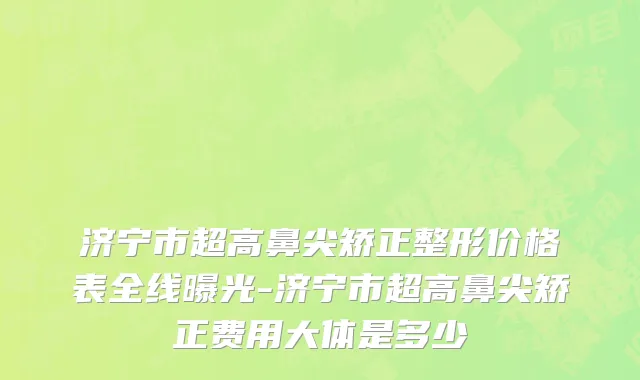 济宁市超高鼻尖矫正整形价格表全线曝光-济宁市超高鼻尖矫正费用大体是多少