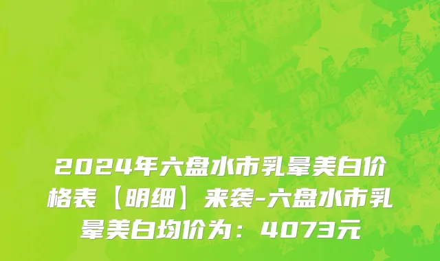 2024年六盘水市乳晕美白价格表【明细】来袭-六盘水市乳晕美白均价为：4073元