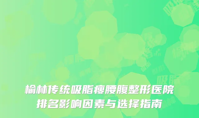 榆林传统吸脂瘦腰腹整形医院排名影响因素与选择指南