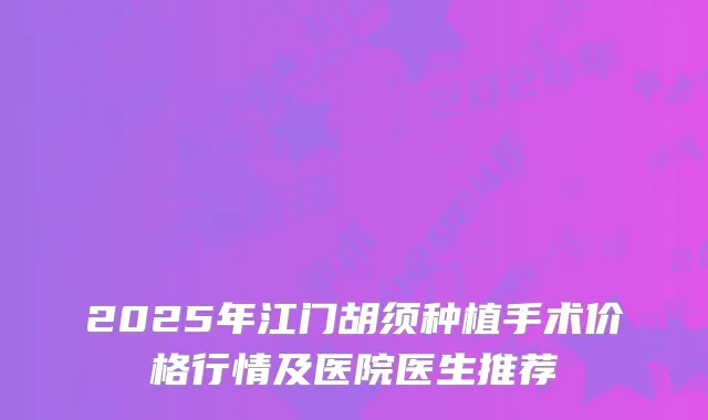 2025年江门胡须种植手术价格行情及医院医生推荐