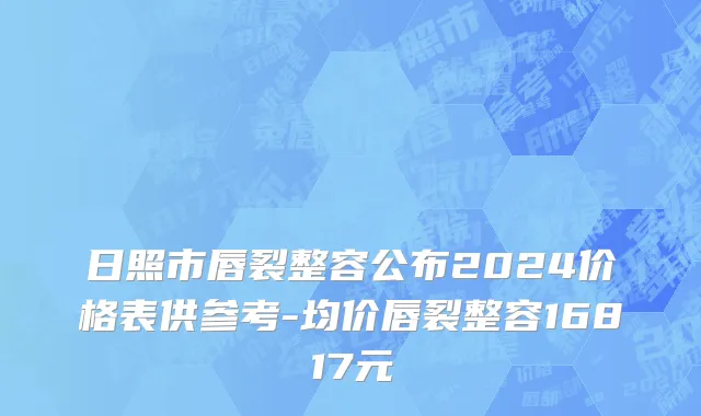 日照市唇裂整容公布2024价格表供参考-均价唇裂整容16817元