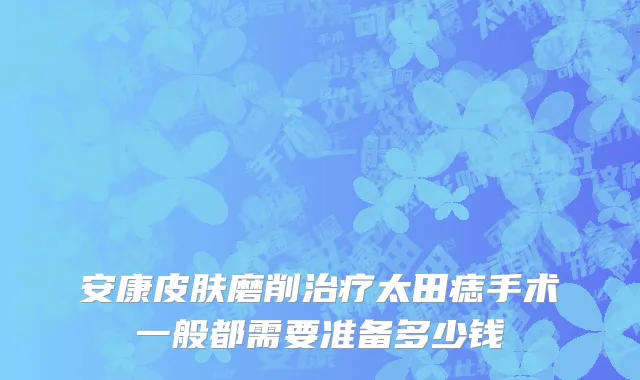 安康皮肤磨削治疗太田痣手术一般都需要准备多少钱