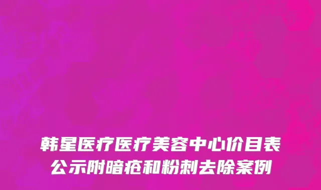 韩星医疗医疗美容中心价目表公示附暗疮和粉刺去除案例