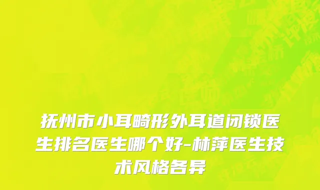 抚州市小耳畸形外耳道闭锁医生排名医生哪个好-林萍医生技术风格各异