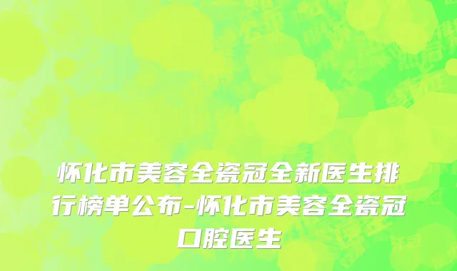 怀化市美容全瓷冠全新医生排行榜单公布-怀化市美容全瓷冠口腔医生