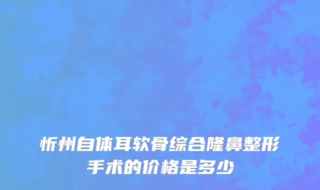 忻州自体耳软骨综合隆鼻整形手术的价格是多少